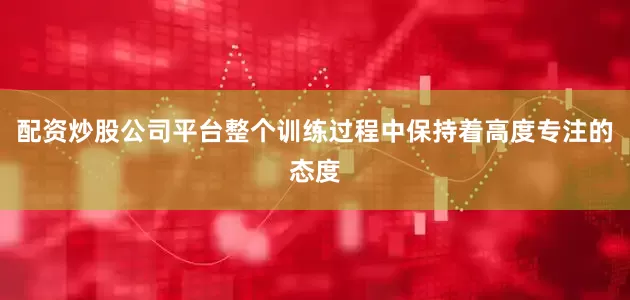 配资炒股公司平台整个训练过程中保持着高度专注的态度