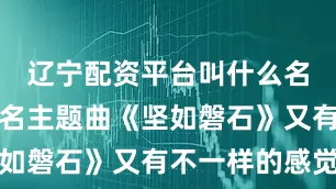 辽宁配资平台叫什么名字再听同名主题曲《坚如磐石》又有不一样的感觉