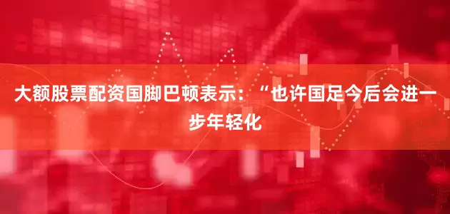 大额股票配资国脚巴顿表示：“也许国足今后会进一步年轻化