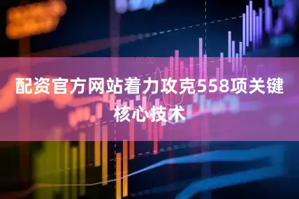 配资官方网站着力攻克558项关键核心技术