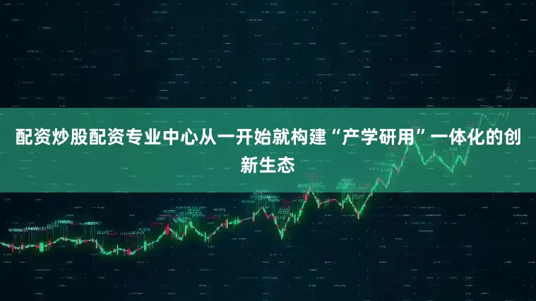 配资炒股配资专业中心从一开始就构建“产学研用”一体化的创新生态
