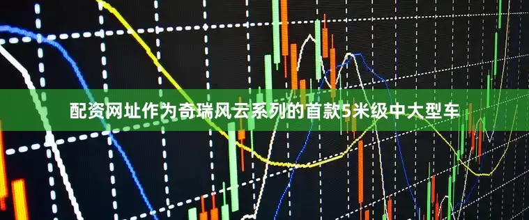 配资网址作为奇瑞风云系列的首款5米级中大型车
