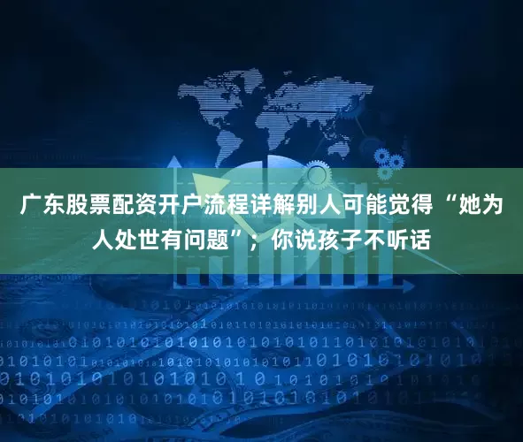 广东股票配资开户流程详解别人可能觉得 “她为人处世有问题”；你说孩子不听话