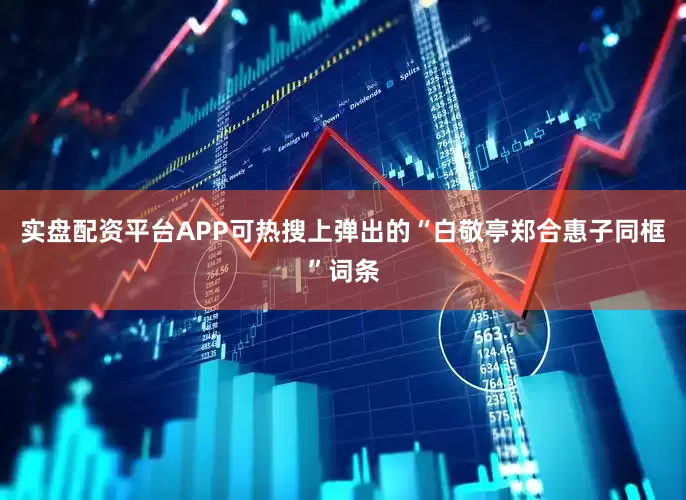 实盘配资平台APP可热搜上弹出的“白敬亭郑合惠子同框”词条