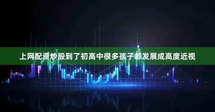 上网配资炒股到了初高中很多孩子都发展成高度近视