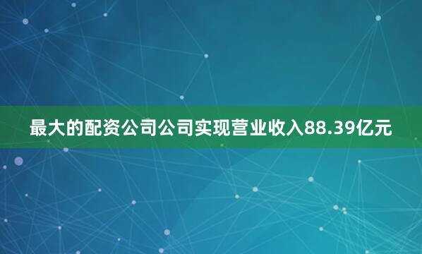 最大的配资公司公司实现营业收入88.39亿元