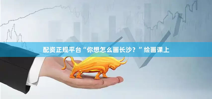 配资正规平台“你想怎么画长沙？”绘画课上