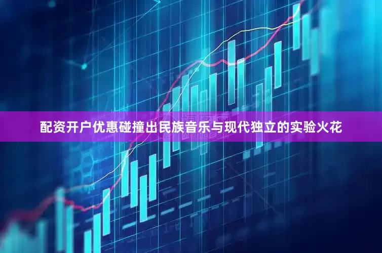 配资开户优惠碰撞出民族音乐与现代独立的实验火花